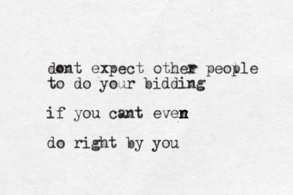 dont expect other peol ple to do your bidding if you cant ever n n do right by you