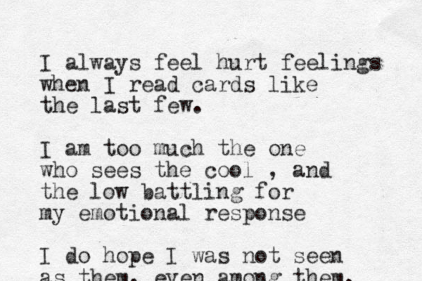 I always feel hurt feelings when I read cards like the last few. I am too much the one who sees the cool , and the low battling for my emotional response I do hope I was not seen as them, even among them. 