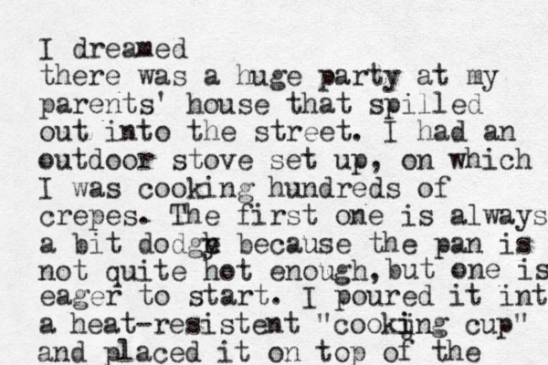 I dreamed there was a huge party at my parents' house that spilled out into the street. I had an outdoor stove set up, on which I was cooking hundreds of crepes. The first one is always a bit dodge y h because the pan is not quite hot enough, but one is eager to start. I poured it into a heat-resistent "cookjng i i cup" and placed it on top of the 