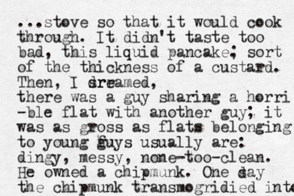 ...stove so that it would cook through. It didn't taste too bad, this liquid pancake. ; sort of the thickness of a custard. Then, I srr dreamed, there was a guy sharing a horri -ble flat with another guy; it was as gross as flats belonging to young huys g f usually are: dingy, messy, none-too-clean. He owned a chipmunk. One say the chipmunk transmogridied into d 