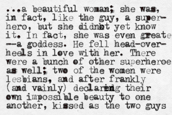 ...a beautiful woman; she was, in fact, like the guy, a super- hero, but she didnkt o o yet know it. In fact, she was even greater --a goddess. He fell head -over- heels in love with her. There were a bunch of other superheroes as well; two of the women were les bians. , and after frankly (and vainly) declared ing n their own impossible beauty to one another, kissed as the two guys 