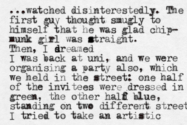 ...watched disinterestedly. The first guy thought smugly to himself that he was glad chip- munk girl was atraight. s s Then, I sr d d eamed I was back at uni, and we were organising a party also, which we held in the street: one half of the invitees were dressed in green, the other hald f f blue, standing on two different street I tried to take an artistic 