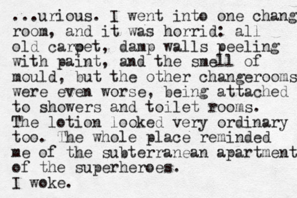 ...urious. I went into one change room, and it was horrid: all old caroet p , damp walls peeling with paint, and the smell of mould, but the other changerooms were even worse, eing b attached to showers and toilet rooms. The lotion looked very ordinary too. The whole place reminded me of the subterranean apartment of the superheroes. I woke.