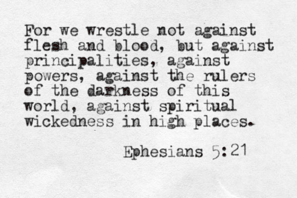 For we wrestle not against flesh and blood, but against principalities, against powers, against the rulers of the darkness of this world, against spiritual wickedness in high places. Ephesians 5:21 