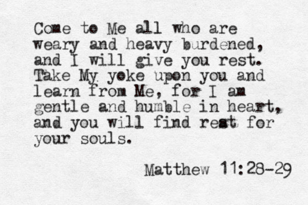 Come to Me all l who are weary and heavy burdened, and I will give you rest. Take my M yoke upon you and learn from Me, for I am gentle and humble in heart, and you will find reat s for your souls. Matthew 11:28-29 