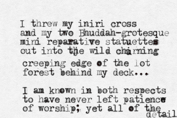 I threw my iniri cross and my two Bhuddah-grotesque mini repa rative statuettes out into tje h wild chirning u creeping edge of the lot forest behind my deck... I am known in both respects to have never left patiencw e of worship; yet all of the detaila 