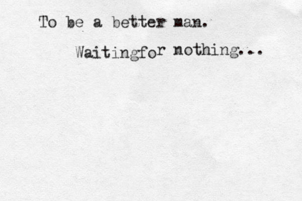 To be a better man. Waiting o f r nothing... 