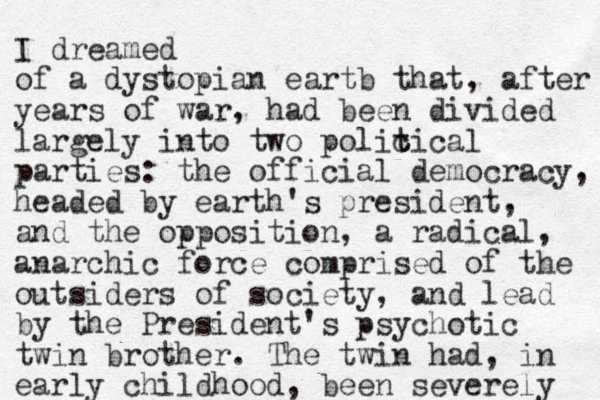 I dreamed of a dystopian eartb that, after years of war, had been divided largely into two polic t tical parties: the official democracy, headed by earth's president, and the opposition, a radical, anarchic force comprised of the outsiders of society, and lead by the President's psychotic twin brother. The twin had, in early childhood, been severely 