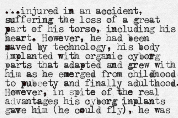 ...injured in an accident, suffering the loss of a great part of his torso, including his heart. However, he had been saved by technology, his body implanted with organic cyborg parts that adapted and grew with him as he emerged from childhood, to pubeety and finally adulthood. However, in spite of the real advantages his cyborg inplants gave him (he could fly), he was 