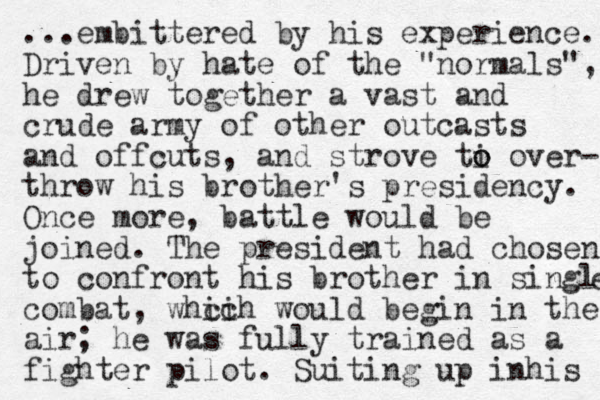 ...embittered by his experience. Driven by hate of the "normals", he drew together a vast and crude army of other outcasts and offcuts , and strove ti o o over- throw his brother's presidency. Once more, battle would be joined. The president had chosen to confront his brother in single e combat, whcih ic would begin in the air; he was fully trained as a fighter pilot. Suiting up inhis 