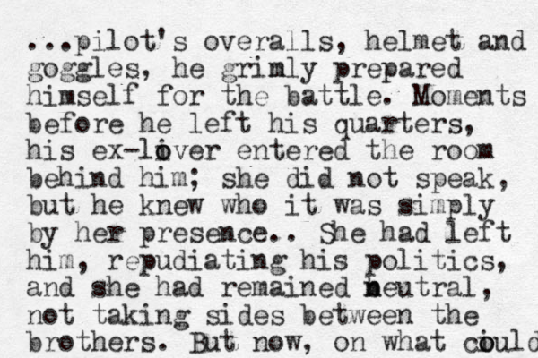 ...pilot's overalls, helmet and goggles, he grinly m prepared himself for the battle. Moments before he left his quarters, his ex-liver o ov entered the room behind him; she did not speak, but he knew who it was simply by her presence . . She had left him, repudiating his politics, and she had remained beut n n ral, not taking sides between the brothers. But now, on what ciuld o o 