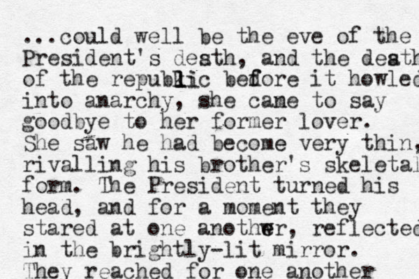 ...could well be the eve of the President's desth, and the desth of the repubkic bedore f f it howled into anarchy, she cane to m say goodbye to her former lover. She saw he had become e very thin, rivalling his brother's skeletal form. The President turned his head, and for a moment they stared at one anothwr e e , reflected in the brightly-lit mirror. They reached for one another a a l l li 