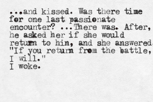 ...and kissed . Was there time for one last passionate encounter? ...There was. After, he asked her if she would return to hin, and she answered, "If you return from the battle, I will." I woke.