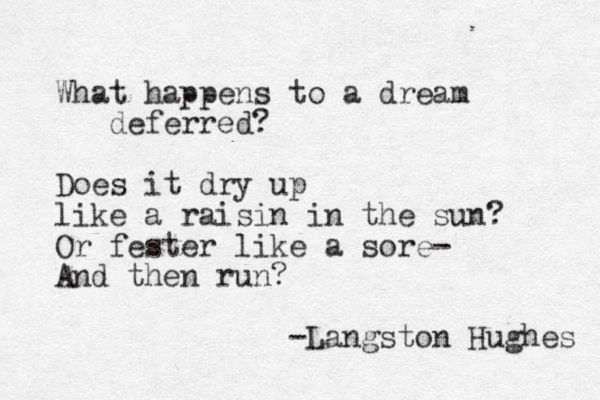 What happens to a dream deferred? Does it dry up like a raisin in the sun? Or fester like a sore- And then run? -Langston Hughes 