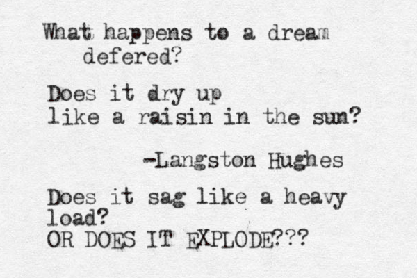 What happens to a dream defered? Does it dry up like a raisin in the sun? -Langston Hughes Does it sag like a heavy load? OR DOES IT EXPLODE??? 