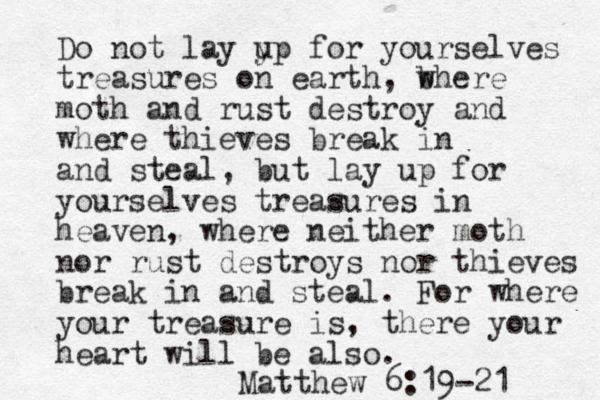 Do not lay y up for yourselves treasure s on earth, b where moth and rust destroy and where thieves break in and steal, but lay up for yourselves treasures in heaven, where neither moth nor rust destroys nor thieves break in and steal. For where your treasure is, there your heart will be also. Matthew 6:19-21 