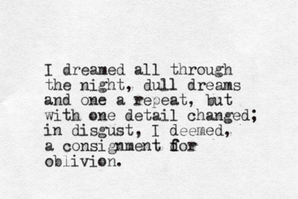 I dreamed all through the night, dull dreams l and one a repeat, but with one detail changed; in disgust, I deemed, a consignment dor f f oblivion.