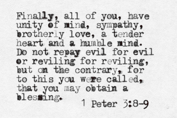 Finally, all of you, have unity of mind, sympathy, brotherly love, a tender heart and a humble mind. Do not repay evil for evil or reviling for reviling, but on the contrary, for to this you were called, that you may obtain a blessing. 1 Peter 3:8-9 