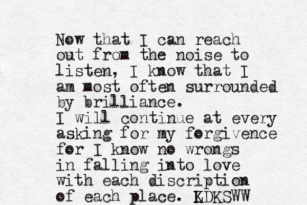 Now that I can reach out from the noise to listen, I know that I am most often surrounded by brilliance. I will continue at every asking for my forgivence for I know no wrongs in falling into love with each discription of each place. L K KDKSWW