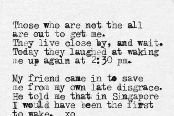 Those who are not the all are out to get me. They live close by, and wait. Today they laughed at waking me up again at 2:30 pm. My friend came in to save me from my own late disgrace. He told me that in Singapore I would have been the first to wake. xo