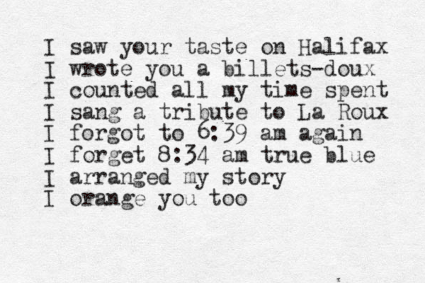 I saw your taste on Halifax I wrote you a billets-doux I counted all my time spent I sang a tribute to La Roux I forgot to 6:39 am again I forget 8:34 am true blue I arranged my story I orange you too