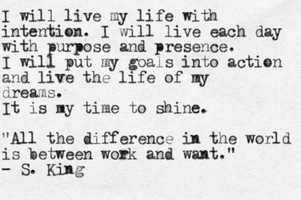 I will live my life with intention. I will live each day with purpose and presence. I will put my goals into action and live the life of my dreams. It is my time to shine. "All the difference in the world is between work and want." - S. King 