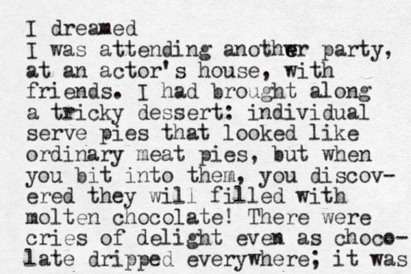 I dreamed I was attending anothwr e e party, at an actor's house, with friends. I had brought along a tricky dessert: individual serve pies that looked like ordinary meat pies, but when you bit into them, you discov- ered they will filled with molten chocolate! There were cries of delight even as choco- late dripped everywhere; it was 