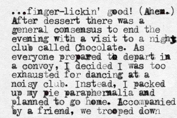 ...finger-lickin' good! (Ahem.) After dessert there was a general consensus to end the evening with a visit to a nighy club called Chocolate. As everyone prepared tk o o depart in a convoy, I decided I was too exhausted for dancing at a noisy club. Instead, I packed up my pie paraphernalia and planned to go home. I Accompanied by a friend, we trooped down t t t 