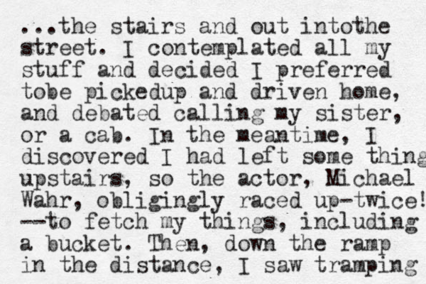 ...the stairs and out intothe street . I contemplated all my stuff and decided I preferred tobe pickedup and driven home, and debated calling my sister, or a cab. In the meantime, I discovered I had left some things upstairs, so the actor, Michael Wahr, obligingly raced up -twice! --to fetch my things, including a bucket. The n, down the ramp in the distance, I saw tramping 