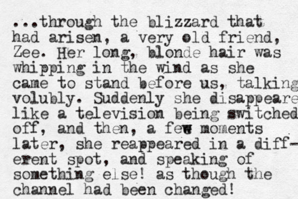 ...through the blizzard that had arisen, a very old friend, Zee. Her long, blonde hair was whipping in the wind as she came to stand before us, talking volubly. Suddenly she disappeared like a television being switched off, and the n, a fee w w moments later, she reappeared in a diff- erent spot, and speaking of something else! as t hough the channel had been changed!