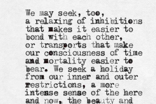 We may seek, too, a relaxing of inhibitions that makes it easier to bond with each other, or transports that make our consciousness of time and mortality easier to bear. We seek a holiday from our inner and outer restrictions, a more intes nse senae se of the here and now, the beauty and 