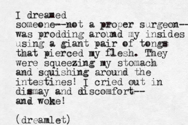 I dreamed someone--not a proper surgeon-- was prodding around my insides using a giant pair of tongs that pierced my flesh. They were squeezing my stomach and squishing around the intestines! I cried out in dismay and s d discomfort-- and wone! k k (dreamlet)