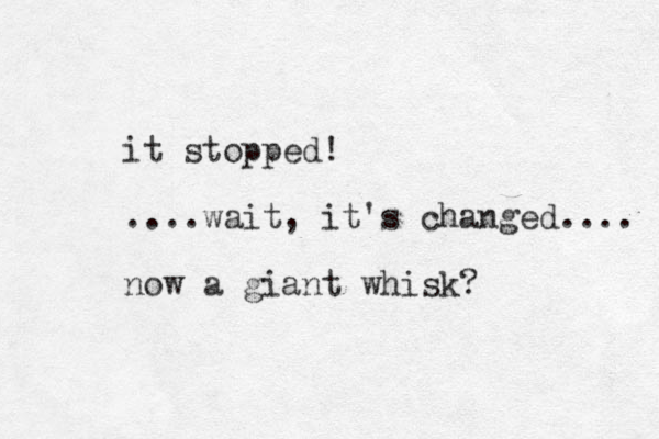 it stopped! ....wait, it's changed.... now a giant whisk? 