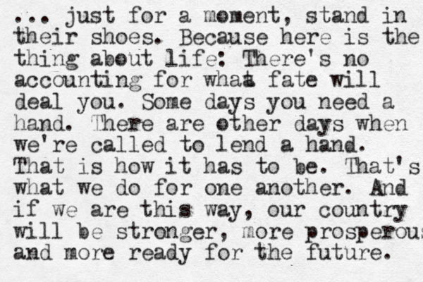 ... just for a moment, stand in their shoes. Because here is the thing about life: There's no accounting for whaa t fate will deal you. Some days you need a hand. There are other days when we're called to lend a hand. That is how it has to be. That's what we do for one another. And if we are this way, our country will be stronger, more prosperous and more ready for the future. 
