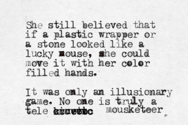 She still believed that if a plastic wrapper or a stone looked like a lucky mouse, she could move it with her color filled hands. It was only a n illusionary game. No one is truly tele kinetic ec t ec ec cvvv cccvvvc a mousketeer 