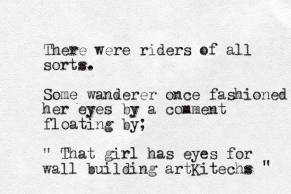 There were riders of all sorts. Some wanderer once fashioned her eyes by a comment floating by; " That girl has eyes for wall building artKitechs " 