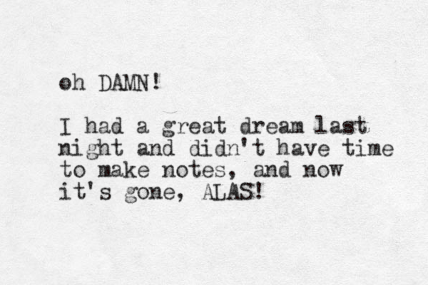 oh DAMN! I had a great dream last night and didn't have time to make notes, and now it's gone, ALAS!