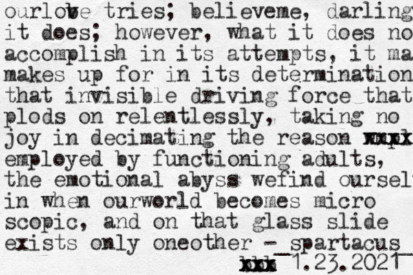 ourlobe tries v v b ; believeme, darling it does; however, what it does not accomplish in its attempts, it ma makes up for in its determination that invisible driving force that plods on relentlessly, taking no joy in decimating the reason wmpl xxxx xxxx employed by functioning adults, the emotional abyss wefind ourselves in when ourworld becomes micro scopic , and on that glass slide exists only oneother -_spartacus_ bbb xxx xxx xxx 1.23.2021 