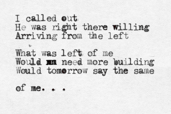 I called out He was right there willing Arriving from the left What was left of me Would m nn m xx need more building Would tomorrow say the same of me. . .