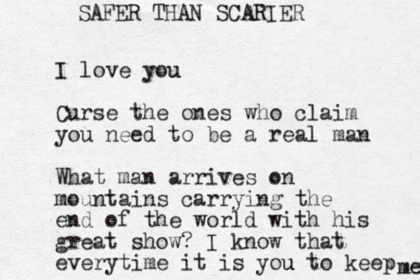I love you u Curse the ones who claim you need to be a real man What man arrives on mountains carrying the end of the world with his great show? I know that everytime it is you u to keep me SAFER THAN SCARIER 