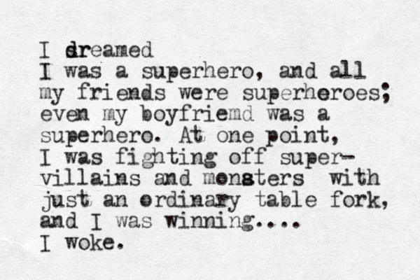 I sr d dreamed I was a superhero, and all my friends were superhoroes e ; even my boyfriemd was a superhero. At one point, I was fighting off super- villains and monaters s s with just an ordinary table fork, and I was winning.... I woke.