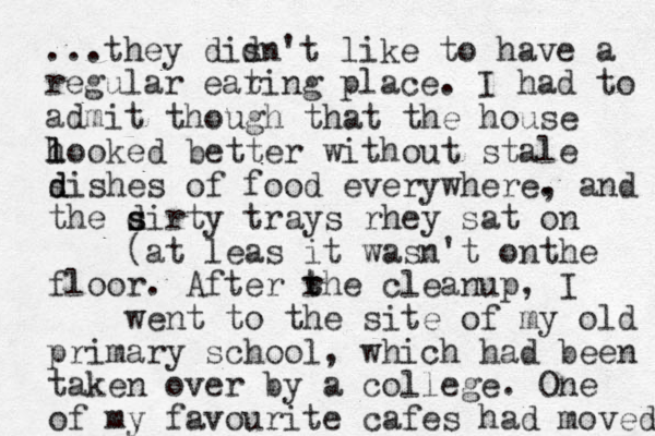 ...they disn't like to have a d regular earing t place. I had to admit h though that the house l looked better without stale s d dishes of food everywhere. , and the sirty d s trays rhey sat on (at leas it wasn't onthe floor. After rhe cleanup, I t t went to the site of my old primary school, which had been taken over y b a college. One of my favourite cafes had moved 