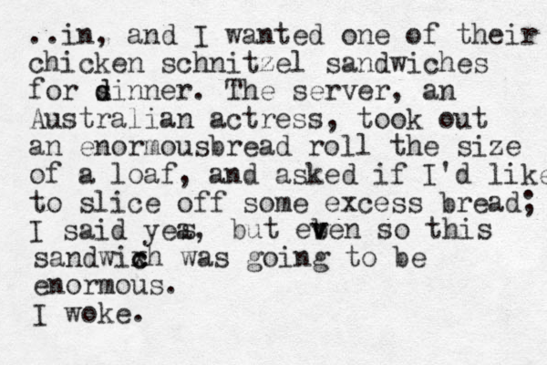 ..in, and I wanted one of their chicken schnitzel sandwiches for sinner. d d The server, an Australian actress, took out an enormousbread roll the size of a loaf, a d n asked if I'd like to slice off some excess bread; I said yea, s but eb v ven so this sandwixh c c was going to be enormous. I woke.