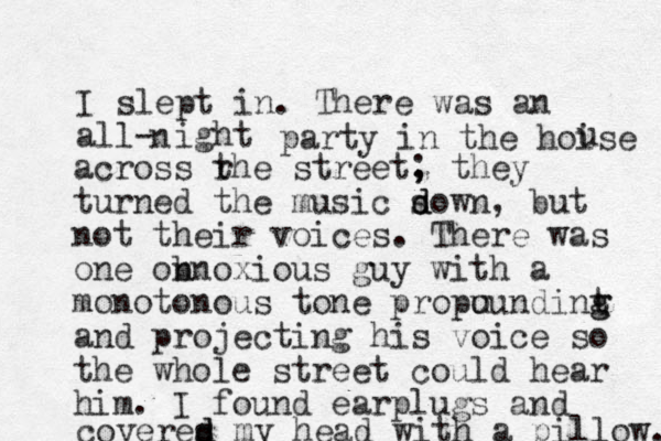 I slept in. There was an all- ight n party in the hoise u across rhe t street, ; they turned the music s d down, but not their voices. There was one onnoxious b guy with a monotonous tone propu oundint g g and projecting his voice so the whole street could hear him. I found earplugs and coveres d d my head with a pillow. 