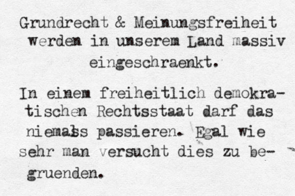 Grundrecht & Meinungsfreiheit werden in unserem Land massiv eingeschraenkt. In einem freiheitlich demokra- tischen Rechtsstaat darf das niemas ls passieren. Egal wie sehr man versucht dies zu be- gruenden.