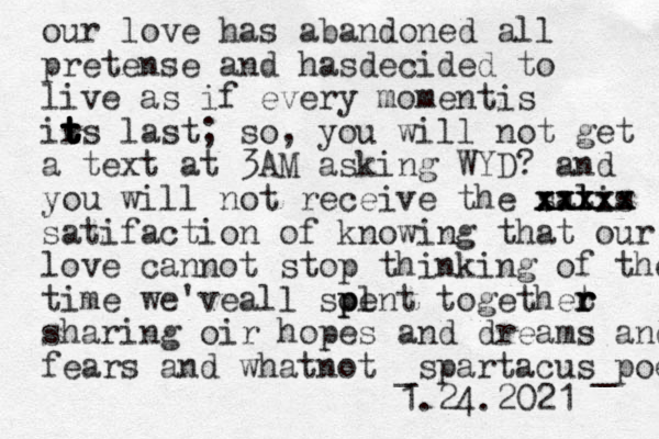 our love has abandoned all pretense and hasdecided to live as if every momentis ir t t t t t ts last; so, you will not get a text at 3AM asking WYD? and you will not receive the satis l xxxxx xxxx xxxxx satifaction of knowing that our love cannot stop thinking of the time we'veall soent l p p togethet r r r sharing oir hopes and dreams and fears and whatnot _spartacus_poems 1.24.2021 