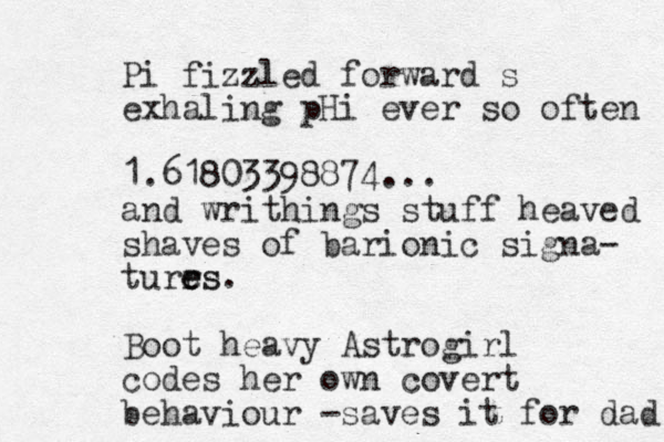 Pi fizzled forward s exhaling pHi ever so often 1.61803398874... and writhings stuff heaved shaves of barionic signa- turrs e es . Boot heavy Astrogirl codes her own covert behaviour -saves it for dad 
