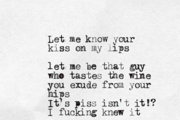 Let me know your kiss on my lips let me be that guy who tastes the wine you exude from your hips It's piss isn't it!? I fucking knew it 