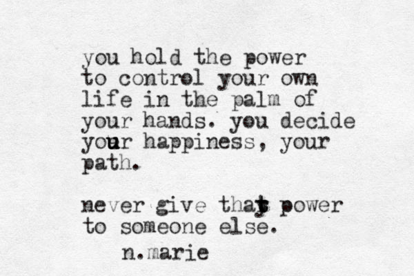 you hold the power to control your own life in the palm of your hands. you decide yoe u u u ur happiness, your path. never give thay t t t r o p ower to someone else. n.marie 