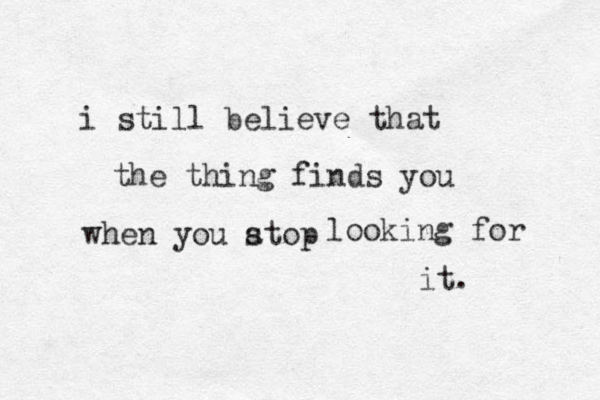 i still believe that the thing finds you when you atop s looking for it. 
